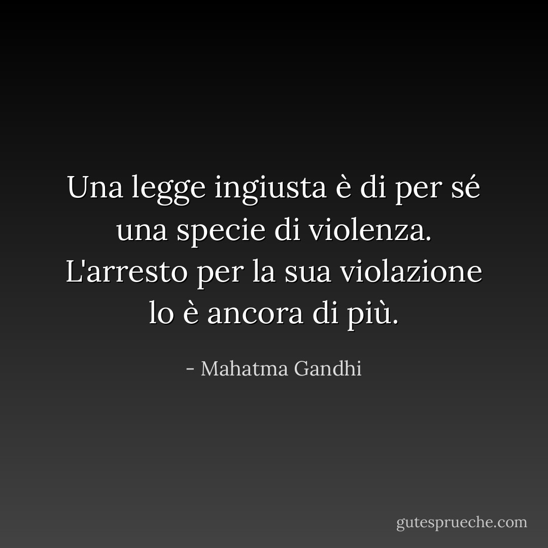 Una legge ingiusta è di per sé una specie di violenza. L'arresto per la sua violazione lo è ancora di più. - Mahatma Gandhi