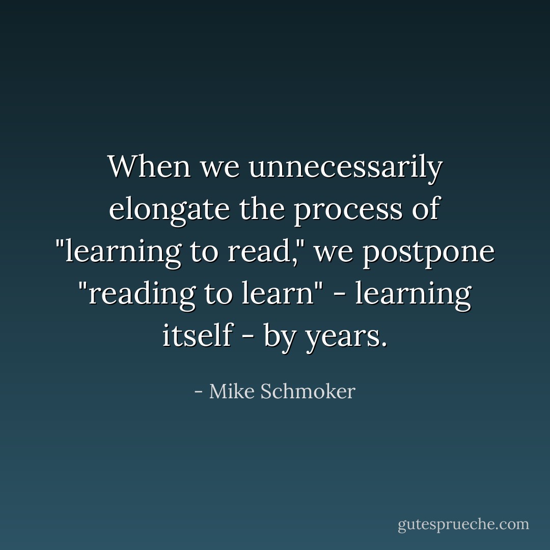 When we unnecessarily elongate the process of "learning to read," we postpone "reading to learn" - learning itself - by years. - Mike Schmoker
