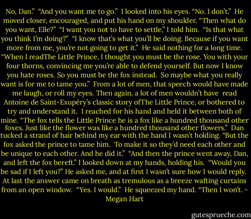 No, Dan.”<br /><br />“And you want me to go.”<br /><br />I looked into his eyes. “No. I don’t.”<br /><br />He moved closer, encouraged, and put his hand on my shoulder. “Then what do you want, Elle?”<br /><br />“I want you not to have to settle,” I told him.<br /><br />“Is that what you think I’m doing?”<br /><br />“I know that’s what you’ll be doing. Because if you want more from me, you’re not going to get it.”<br /><br />He said nothing for a long time. “When I readThe Little Prince, I thought you must be the rose. You with your four thorns, convincing me you’re able to defend yourself. But now I know you hate roses. So you must be the fox instead.<br /><br />So maybe what you really want is for me to tame you.”<br /><br />From a lot of men, that speech would have made me laugh, or roll my eyes. Then again, a lot of men wouldn’t have<br /><br />read Antoine de Saint-Exupéry’s classic story ofThe Little Prince, or bothered to try and understand it.<br /><br />I reached for his hand and held it between both of mine. “The fox tells the Little Prince he is a fox like a hundred thousand other foxes. Just like the flower was like a hundred thousand other flowers.”<br /><br />Dan tucked a strand of hair behind my ear with the hand I wasn’t holding. “But the fox asked the prince to tame him.<br /><br />To make it so they’d need each other and be unique to each other. And he did it.”<br /><br />“And then the prince went away, Dan, and left the fox bereft.” I looked down at my hands, holding his.<br /><br />“Would you be sad if I left you?” He asked me, and at first I wasn’t sure how I would reply.<br /><br />At last the answer came on breath as tremulous as a breeze wafting curtains from an open window.<br /><br />“Yes. I would.”<br /><br />He squeezed my hand. “Then I won’t. - Megan Hart