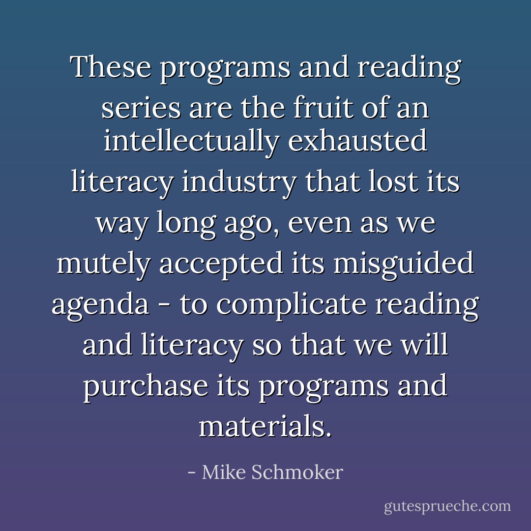 These programs and reading series are the fruit of an intellectually exhausted literacy industry that lost its way long ago, even as we mutely accepted its misguided agenda - to complicate reading and literacy so that we will purchase its programs and materials. - Mike Schmoker