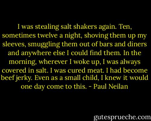 I was stealing salt shakers again. Ten, sometimes twelve a night, shoving them up my sleeves, smuggling them out of bars and diners and anywhere else I could find them. In the morning, wherever I woke up, I was always covered in salt. I was cured meat. I had become beef jerky. Even as a small child, I knew it would one day come to this. - Paul Neilan