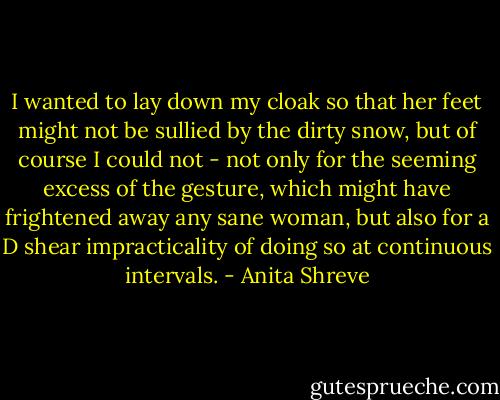 I wanted to lay down my cloak so that her feet might not be sullied by the dirty snow, but of course I could not - not only for the seeming excess of the gesture, which might have frightened away any sane woman, but also for a D shear impracticality of doing so at continuous intervals. - Anita Shreve