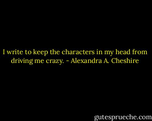I write to keep the characters in my head from driving me crazy. - Alexandra A. Cheshire