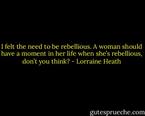 I felt the need to be rebellious. A woman should have a moment in her life when she’s rebellious, don’t you think? - Lorraine Heath
