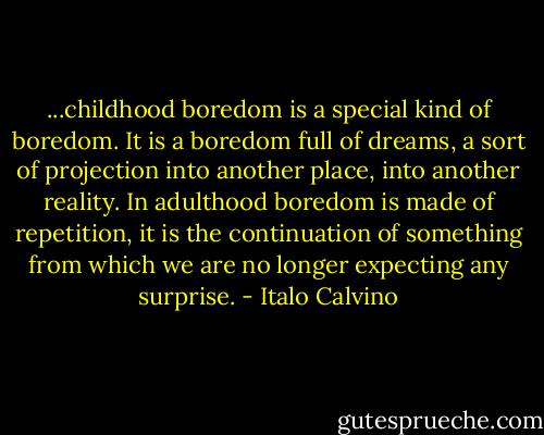 ...childhood boredom is a special kind of boredom. It is a boredom full of dreams, a sort of projection into another place, into another reality. In adulthood boredom is made of repetition, it is the continuation of something from which we are no longer expecting any surprise. - Italo Calvino