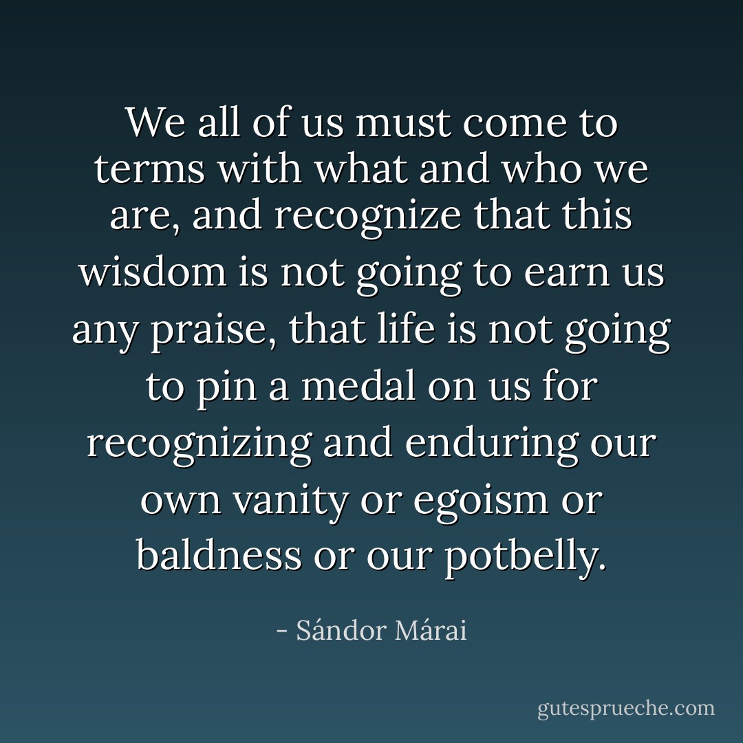 We all of us must come to terms with what and who we are, and recognize that this wisdom is not going to earn us any praise, that life is not going to pin a medal on us for recognizing and enduring our own vanity or egoism or baldness or our potbelly. - Sándor Márai