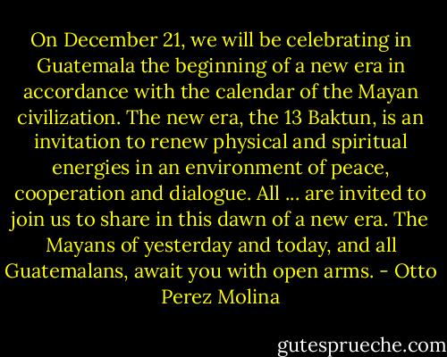 On December 21, we will be celebrating in Guatemala the beginning of a new era in accordance with the calendar of the Mayan civilization. The new era, the 13 Baktun, is an invitation to renew physical and spiritual energies in an environment of peace, cooperation and dialogue. All ... are invited to join us to share in this dawn of a new era. The Mayans of yesterday and today, and all Guatemalans, await you with open arms. - Otto Perez Molina