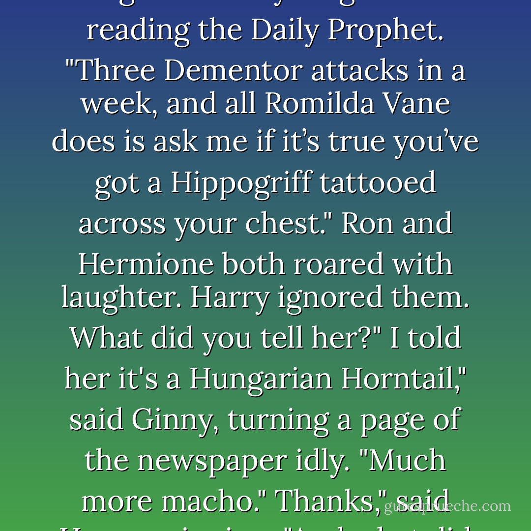 You'd think people had better things to gossip about," said Ginny as she sat on the common room floor, leaning against Harry’s legs and reading the Daily Prophet. "Three Dementor attacks in a week, and all Romilda Vane does is ask me if it’s true you’ve got a Hippogriff tattooed across your chest."<br />Ron and Hermione both roared with laughter. Harry ignored them.<br />What did you tell her?"<br />I told her it's a Hungarian Horntail," said Ginny, turning a page of the newspaper idly. "Much more macho."<br />Thanks," said Harry, grinning. "And what did you tell her Ron’s got?"<br />A Pygmy Puff, but I didn’t say where. - J.K. Rowling