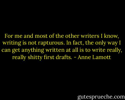 For me and most of the other writers I know, writing is not rapturous.<br />In fact, the only way I can get anything written at all is to write<br />really, really shitty first drafts. - Anne Lamott