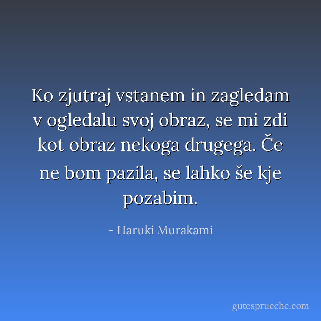 Ko zjutraj vstanem in zagledam v ogledalu svoj obraz, se mi zdi kot obraz nekoga drugega. Če ne bom pazila, se lahko še kje pozabim. - Haruki Murakami