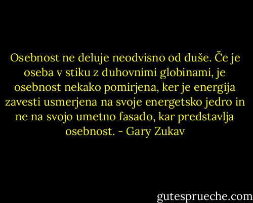 Osebnost ne deluje neodvisno od duše. Če je oseba v stiku z duhovnimi globinami, je osebnost nekako pomirjena, ker je energija zavesti usmerjena na svoje energetsko jedro in ne na svojo umetno fasado, kar predstavlja osebnost. - Gary Zukav