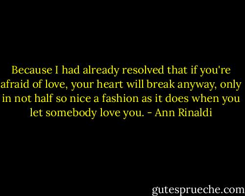 Because I had already resolved that if you're afraid of love, your heart will break anyway, only in not half so nice a fashion as it does when you let somebody love you. - Ann Rinaldi