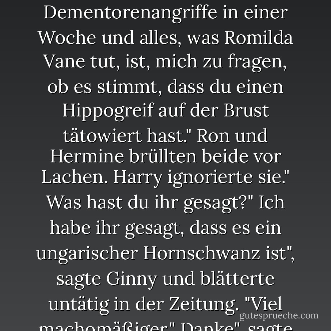 Man sollte meinen, die Leute hätten etwas Besseres zum Tratschen", sagte Ginny, als sie auf dem Boden des Gemeinschaftsraums saß, an Harrys Beine gelehnt, und den Tagespropheten las. "Drei Dementorenangriffe in einer Woche und alles, was Romilda Vane tut, ist, mich zu fragen, ob es stimmt, dass du einen Hippogreif auf der Brust tätowiert hast."<br />Ron und Hermine brüllten beide vor Lachen. Harry ignorierte sie."<br />Was hast du ihr gesagt?"<br />Ich habe ihr gesagt, dass es ein ungarischer Hornschwanz ist", sagte Ginny und blätterte untätig in der Zeitung. "Viel machomäßiger."<br />Danke", sagte Harry und grinste. "Und was hast du ihr gesagt, dass Ron einen hat?"<br />Einen Pygmäenpuff, aber ich habe nicht gesagt, wo. - J.K. Rowling<
