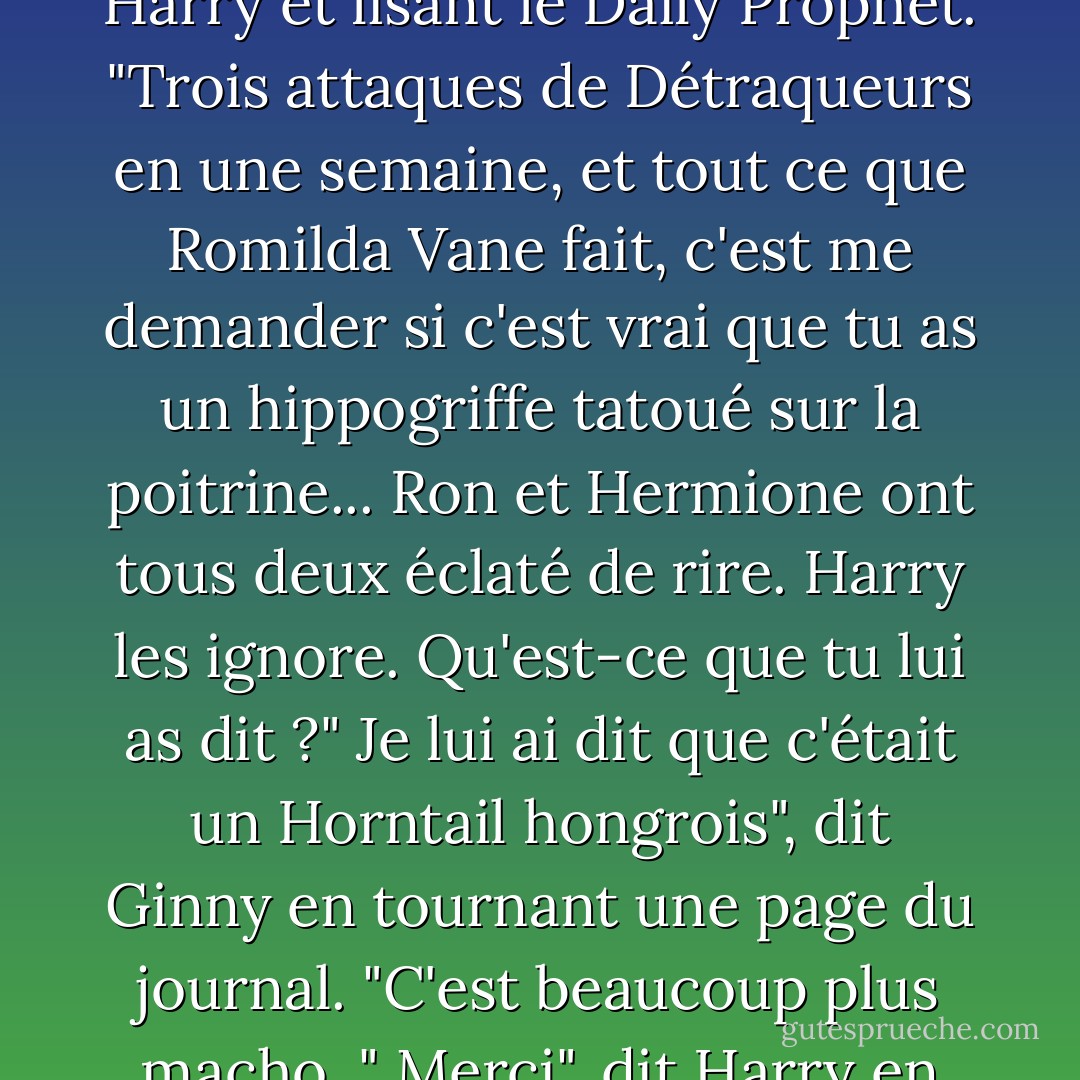 On pourrait penser que les gens ont de meilleures choses à raconter", dit Ginny, assise sur le sol de la salle commune, appuyée sur les jambes de Harry et lisant le Daily Prophet. "Trois attaques de Détraqueurs en une semaine, et tout ce que Romilda Vane fait, c'est me demander si c'est vrai que tu as un hippogriffe tatoué sur la poitrine... Ron et Hermione ont tous deux éclaté de rire. Harry les ignore.<br />Qu'est-ce que tu lui as dit ?"<br />Je lui ai dit que c'était un Horntail hongrois", dit Ginny en tournant une page du journal. "C'est beaucoup plus macho. "<br />Merci", dit Harry en souriant. "Et qu'est-ce que tu lui as dit que Ron avait ? <br />Un Pygmy Puff, mais je n'ai pas dit où. - J.K. Rowling