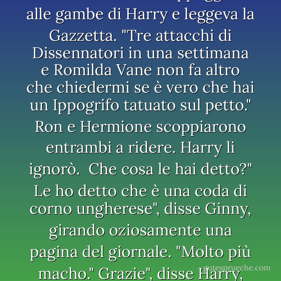 Si potrebbe pensare che la gente abbia cose migliori su cui spettegolare", disse Ginny mentre si sedeva sul pavimento della sala comune, appoggiata alle gambe di Harry e leggeva la Gazzetta. "Tre attacchi di Dissennatori in una settimana e Romilda Vane non fa altro che chiedermi se è vero che hai un Ippogrifo tatuato sul petto."<br />Ron e Hermione scoppiarono entrambi a ridere. Harry li ignorò. <br />Che cosa le hai detto?"<br />Le ho detto che è una coda di corno ungherese", disse Ginny, girando oziosamente una pagina del giornale. "Molto più macho."<br />Grazie", disse Harry, sorridendo. "E cosa le hai detto che ha Ron?"<br />Un Piffero Pigmeo, ma non le ho detto dove. - J.K. Rowling