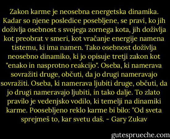 Zakon karme je neosebna energetska dinamika. Kadar so njene posledice posebljene, se pravi, ko jih doživlja osebnost s svojega zornega kota, jih doživlja kot preobrat v smeri, kot vračanje energije namena tistemu, ki ima namen. Tako osebnost doživlja neosebno dinamiko, ki jo opisuje tretji zakon kot "enako in nasprotno reakcijo". Oseba, ki namerava sovražiti druge, občuti, da jo drugi nameravajo sovražiti. Oseba, ki namerava ljubiti druge, občuti, da jo drugi nameravajo ljubiti, in tako dalje. To zlato pravilo je vedenjsko vodilo, ki temelji na dinamiki karme. Poosebljeno reklo karme bi bilo: "Od sveta sprejmeš to, kar svetu daš. - Gary Zukav