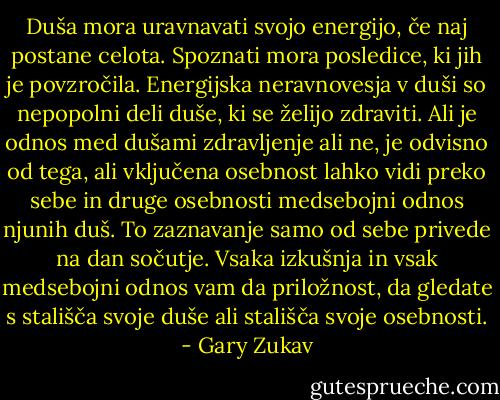 Duša mora uravnavati svojo energijo, če naj postane celota. Spoznati mora posledice, ki jih je povzročila. Energijska neravnovesja v duši so nepopolni deli duše, ki se želijo zdraviti. Ali je odnos med dušami zdravljenje ali ne, je odvisno od tega, ali vključena osebnost lahko vidi preko sebe in druge osebnosti medsebojni odnos njunih duš. To zaznavanje samo od sebe privede na dan sočutje. Vsaka izkušnja in vsak medsebojni odnos vam da priložnost, da gledate s stališča svoje duše ali stališča svoje osebnosti. - Gary Zukav
