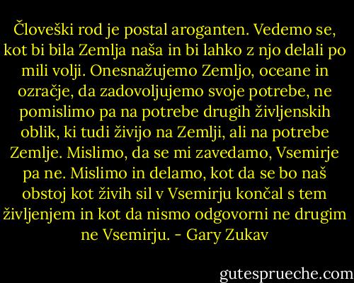 Človeški rod je postal aroganten. Vedemo se, kot bi bila Zemlja naša in bi lahko z njo delali po mili volji. Onesnažujemo Zemljo, oceane in ozračje, da zadovoljujemo svoje potrebe, ne pomislimo pa na potrebe drugih življenskih oblik, ki tudi živijo na Zemlji, ali na potrebe Zemlje. Mislimo, da se mi zavedamo, Vsemirje pa ne. Mislimo in delamo, kot da se bo naš obstoj kot živih sil v Vsemirju končal s tem življenjem in kot da nismo odgovorni ne drugim ne Vsemirju. - Gary Zukav