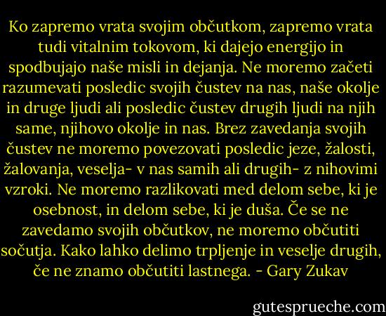 Ko zapremo vrata svojim občutkom, zapremo vrata tudi vitalnim tokovom, ki dajejo energijo in spodbujajo naše misli in dejanja. Ne moremo začeti razumevati posledic svojih čustev na nas, naše okolje in druge ljudi ali posledic čustev drugih ljudi na njih same, njihovo okolje in nas. Brez zavedanja svojih čustev ne moremo povezovati posledic jeze, žalosti, žalovanja, veselja- v nas samih ali drugih- z nihovimi vzroki. Ne moremo razlikovati med delom sebe, ki je osebnost, in delom sebe, ki je duša. Če se ne zavedamo svojih občutkov, ne moremo občutiti sočutja. Kako lahko delimo trpljenje in veselje drugih, če ne znamo občutiti lastnega. - Gary Zukav