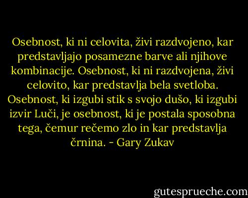 Osebnost, ki ni celovita, živi razdvojeno, kar predstavljajo posamezne barve ali njihove kombinacije. Osebnost, ki ni razdvojena, živi celovito, kar predstavlja bela svetloba. Osebnost, ki izgubi stik s svojo dušo, ki izgubi izvir Luči, je osebnost, ki je postala sposobna tega, čemur rečemo zlo in kar predstavlja črnina. - Gary Zukav