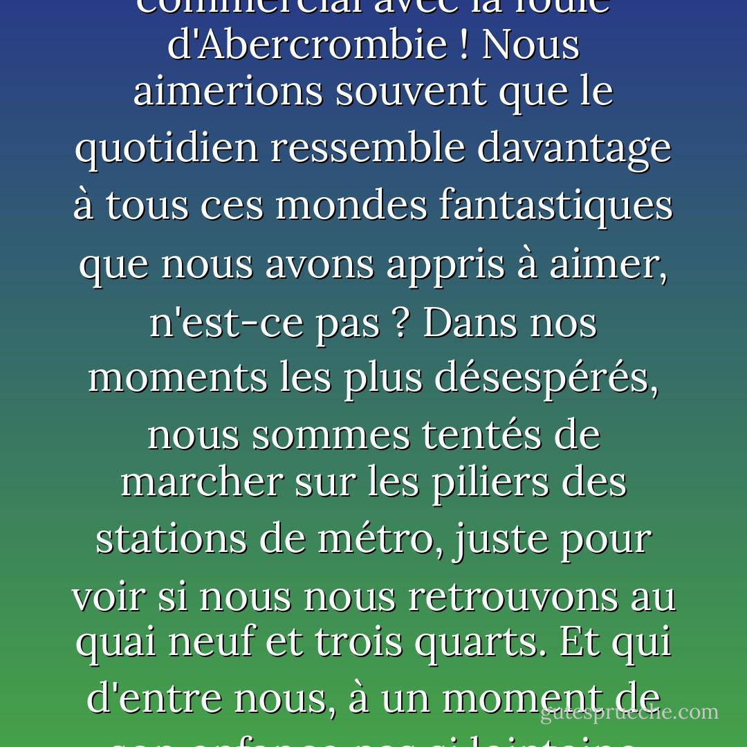 Si seulement la vie était à l'image d'Orlando Bloom terrassant l'Oliphaunt géant dans Le retour du roi, plutôt que l'habituelle et fastidieuse promenade au centre commercial avec la foule d'Abercrombie ! Nous aimerions souvent que le quotidien ressemble davantage à tous ces mondes fantastiques que nous avons appris à aimer, n'est-ce pas ? Dans nos moments les plus désespérés, nous sommes tentés de marcher sur les piliers des stations de métro, juste pour voir si nous nous retrouvons au quai neuf et trois quarts. Et qui d'entre nous, à un moment de son enfance pas si lointaine (oui, soyons honnêtes !), n'a pas poussé les manteaux d'un placard en espérant y trouver une entrée vers un autre monde ? - Sarah Arthur