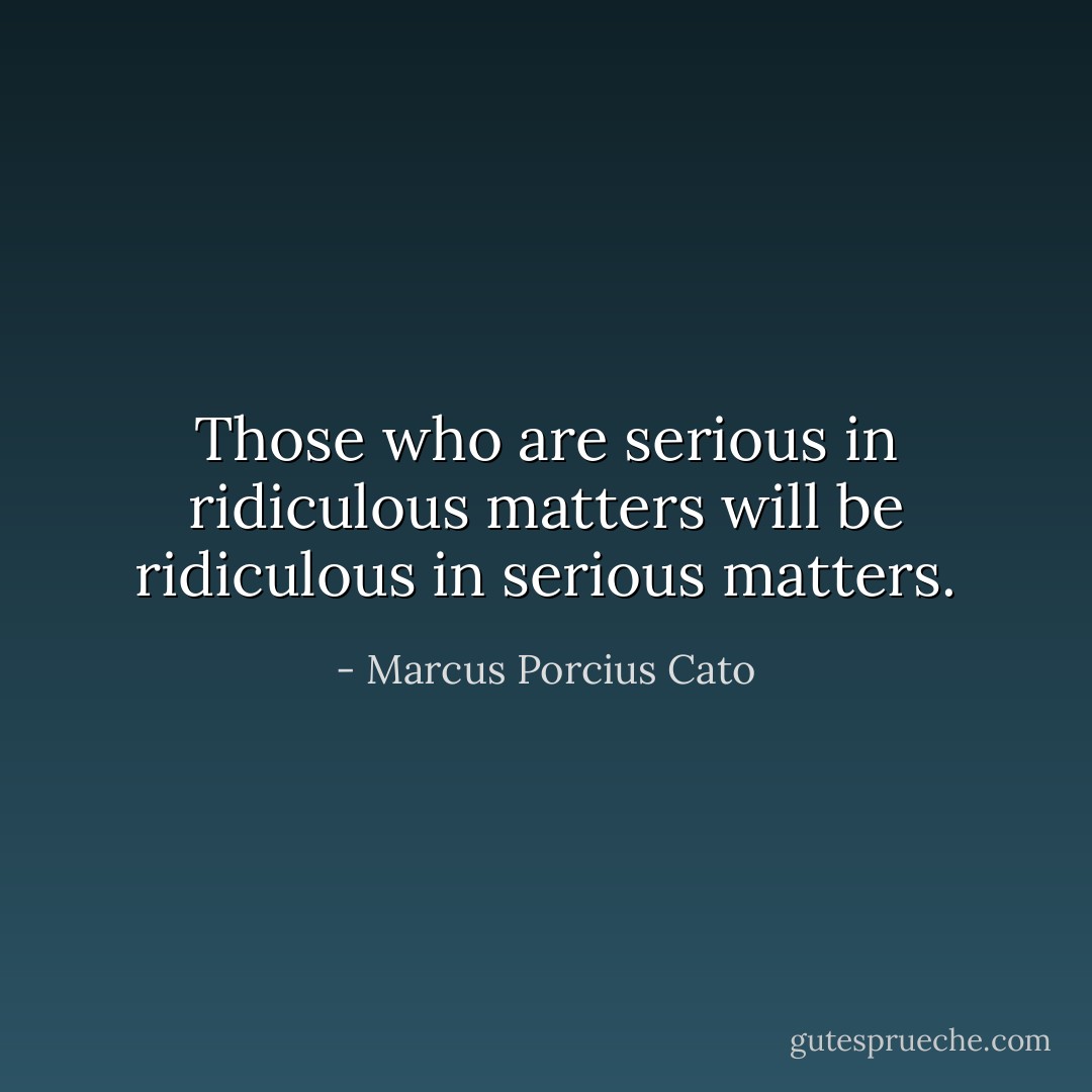 Those who are serious in ridiculous matters will be ridiculous in serious matters. - Marcus Porcius Cato