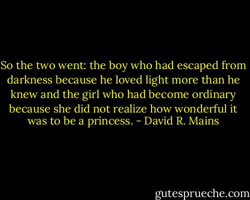 So the two went: the boy who had escaped from darkness because he loved light more than he knew and the girl who had become ordinary because she did not realize how wonderful it was to be a princess. - David R. Mains