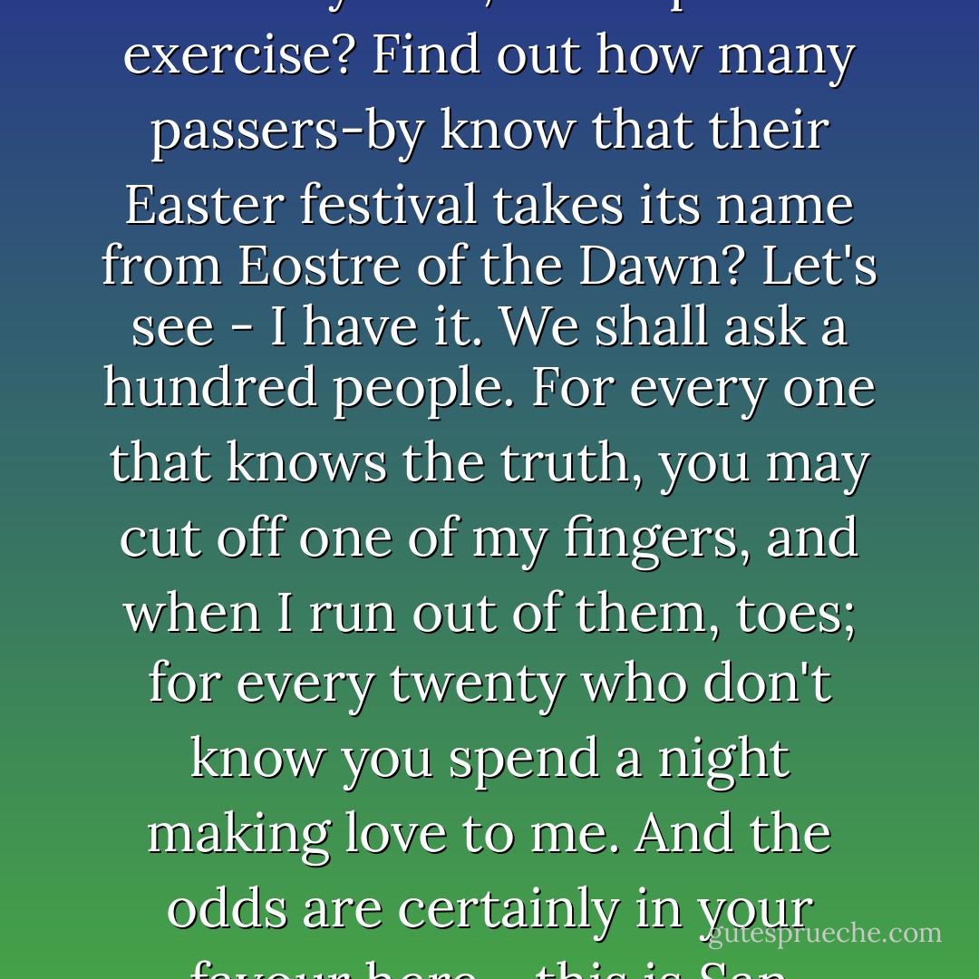 There,' said Wednesday, 'is one who "does not have the faith and will not have the fun". Chesterton. Pagan indeed. So. Shall we go out onto the street, Easter my dear, and repeat the exercise? Find out how many passers-by know that their Easter festival takes its name from Eostre of the Dawn? Let's see - I have it. We shall ask a hundred people. For every one that knows the truth, you may cut off one of my fingers, and when I run out of them, toes; for every twenty who don't know you spend a night making love to me. And the odds are certainly in your favour here - this is San Francisco, after all. There are heathens and pagans and Wiccans aplenty on these precipitous streets. - Neil Gaiman