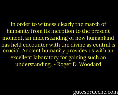 In order to witness clearly the march of humanity from its inception to the present moment, an understanding of how humankind has held encounter with the divine as central is crucial. Ancient humanity provides us with an excellent laboratory for gaining such an understanding. - Roger D. Woodard