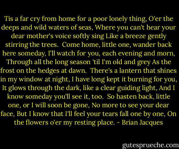 Tis a far cry from home for a poor lonely thing,<br />O'er the deeps and wild waters of seas,<br />Where you can't hear your dear mother's voice softly sing<br />Like a breeze gently stirring the trees.<br /><br />Come home, little one, wander back here someday,<br />I'll watch for you, each evening and morn,<br />Through all the long season 'til I'm old and grey<br />As the frost on the hedges at dawn.<br /><br />There's a lantern that shines in my window at night,<br />I have long kept it burning for you,<br />It glows through the dark, like a clear guiding light,<br />And I know someday you'll see it, too.<br /><br />So hasten back, little one, or I will soon be gone,<br />No more to see your dear face,<br />But I know that I'll feel your tears fall one by one,<br />On the flowers o'er my resting place. - Brian Jacques
