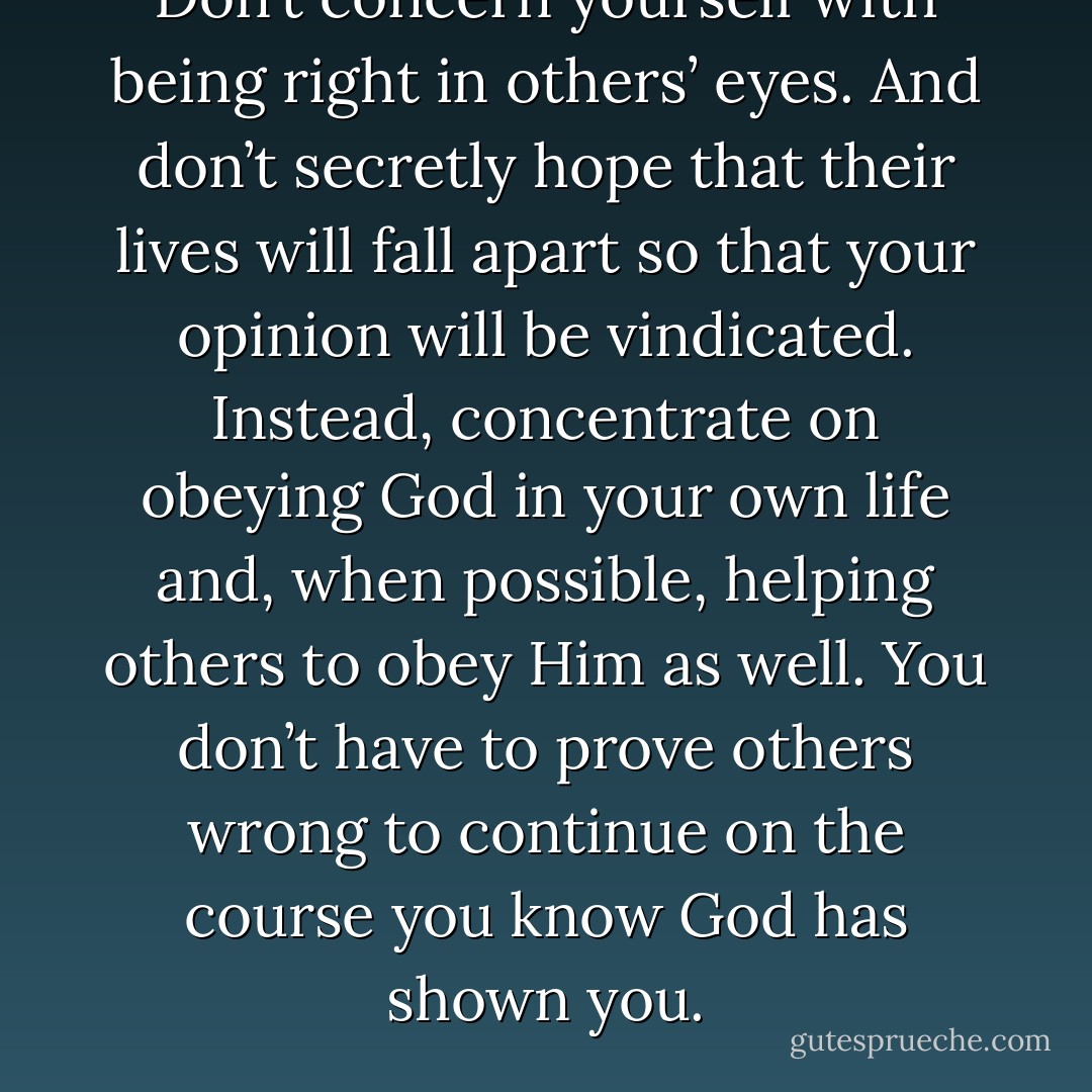 Don’t concern yourself with being right in others’ eyes. And don’t secretly hope that their lives will fall apart so that your opinion will be vindicated. Instead, concentrate on obeying God in your own life and, when possible, helping others to obey Him as well. You don’t have to prove others wrong to continue on the course you know God has shown you. - Joshua Harris