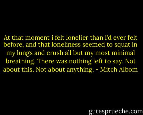 At that moment i felt lonelier than i'd ever felt before, and that loneliness seemed to squat in my lungs and crush all but my most minimal breathing. There was nothing left to say. Not about this. Not about anything. - Mitch Albom