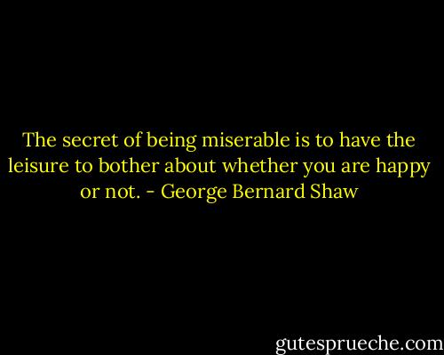 The secret of being miserable is to have the leisure to bother about whether you are happy or not. - George Bernard Shaw