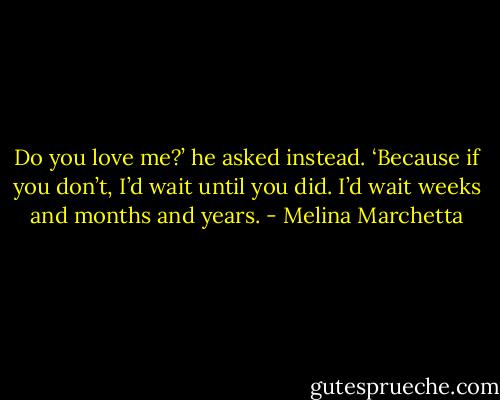 Do you love me?’ he asked instead. ‘Because if you don’t, I’d wait until you did. I’d wait weeks and months and years. - Melina Marchetta