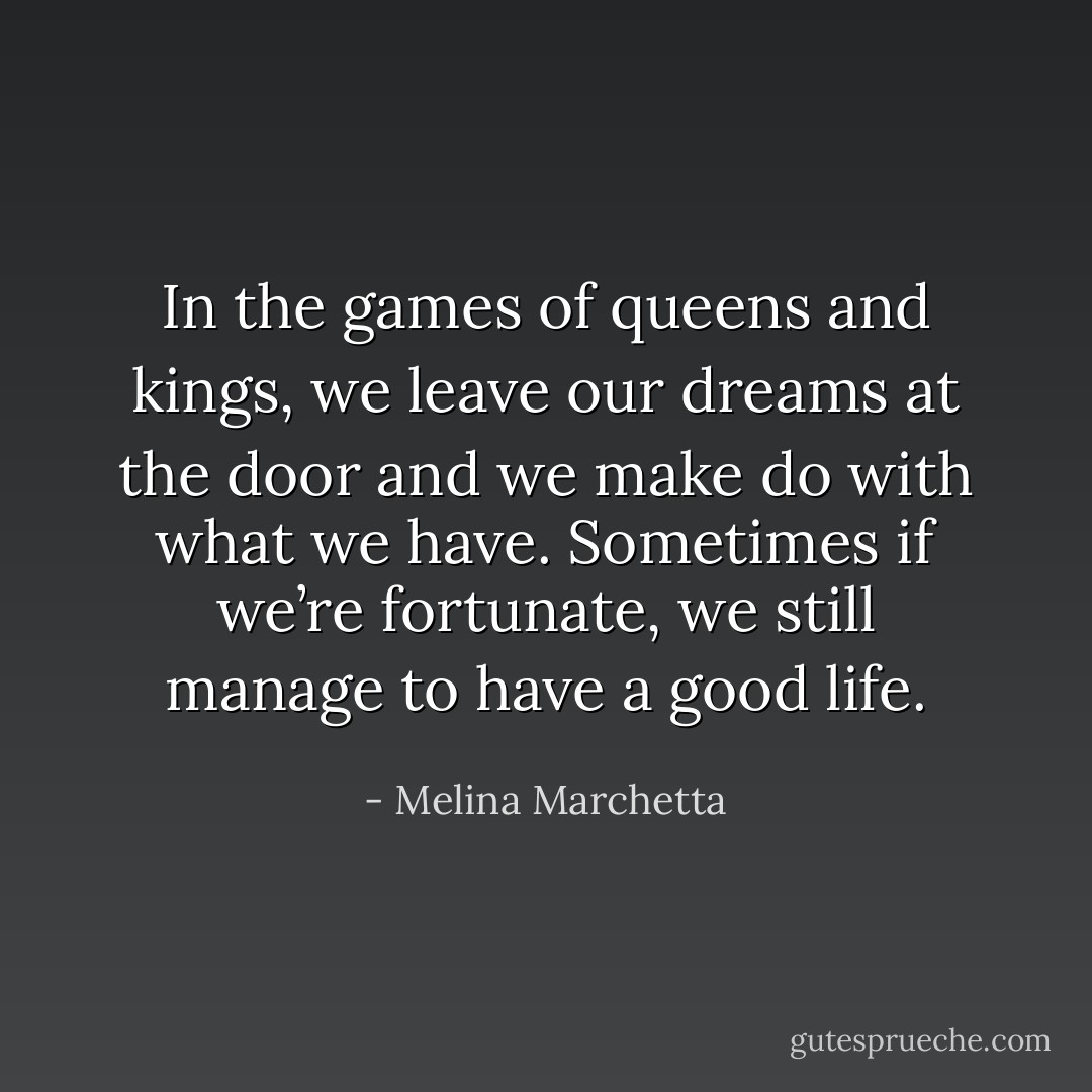 In the games of queens and kings, we leave our dreams at the door and we make do with what we have. Sometimes if we’re fortunate, we still manage to have a good life. - Melina Marchetta