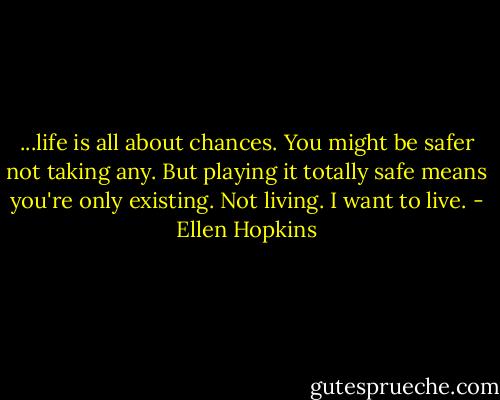 ...life is all about chances. You might be safer not taking any. But playing it totally safe means you're only existing. Not living. I want to live. - Ellen Hopkins