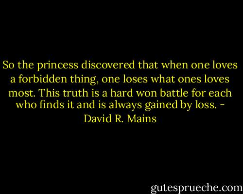 So the princess discovered that when one loves a forbidden thing, one loses what ones loves most. This truth is a hard won battle for each who finds it and is always gained by loss. - David R. Mains