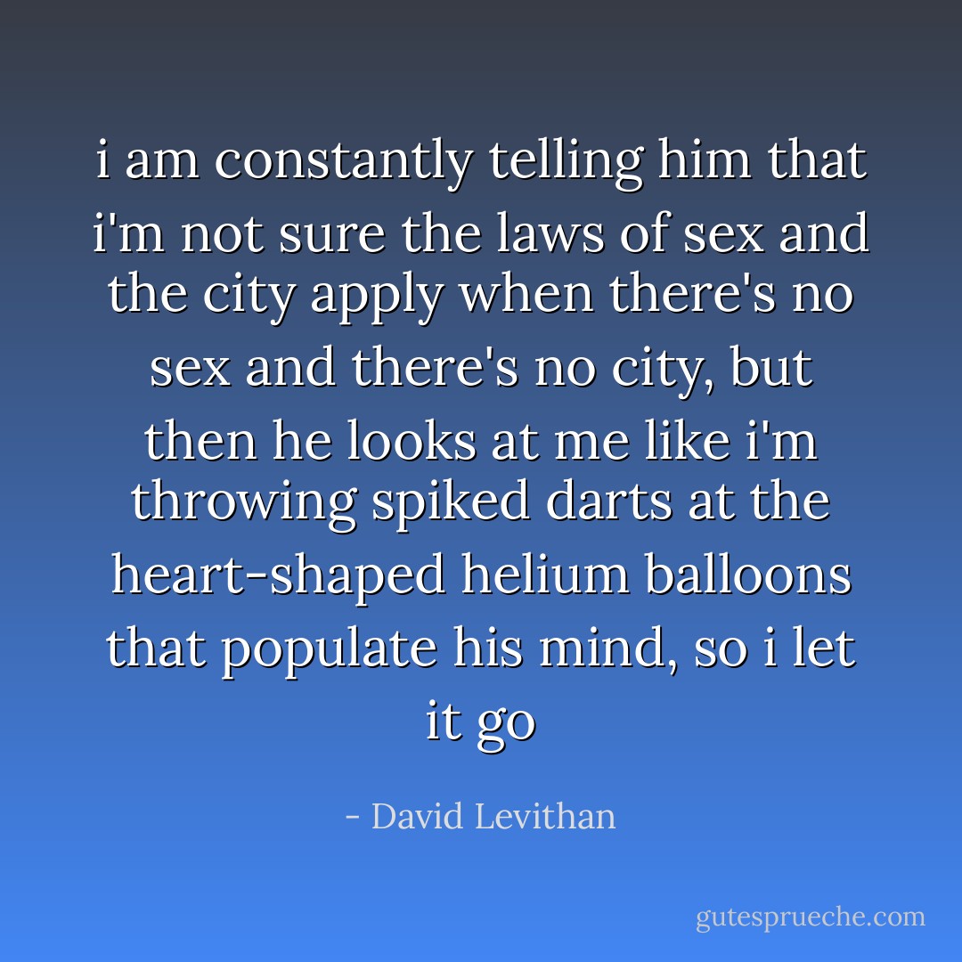i am constantly telling him that i'm not sure the laws of sex and the city apply when there's no sex and there's no city, but then he looks at me like i'm throwing spiked darts at the heart-shaped helium balloons that populate his mind, so i let it go - David Levithan