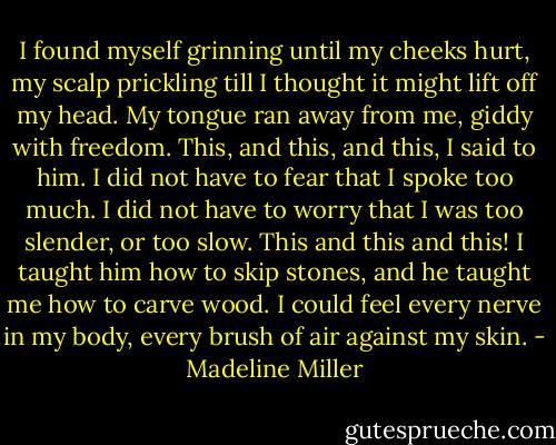 I found myself grinning until my cheeks hurt, my scalp prickling till I thought it might lift off my head. My tongue ran away from me, giddy with freedom. This, and this, and this, I said to him. I did not have to fear that I spoke too much. I did not have to worry that I was too slender, or too slow. This and this and this! I taught him how to skip stones, and he taught me how to carve wood. I could feel every nerve in my body, every brush of air against my skin. - Madeline Miller