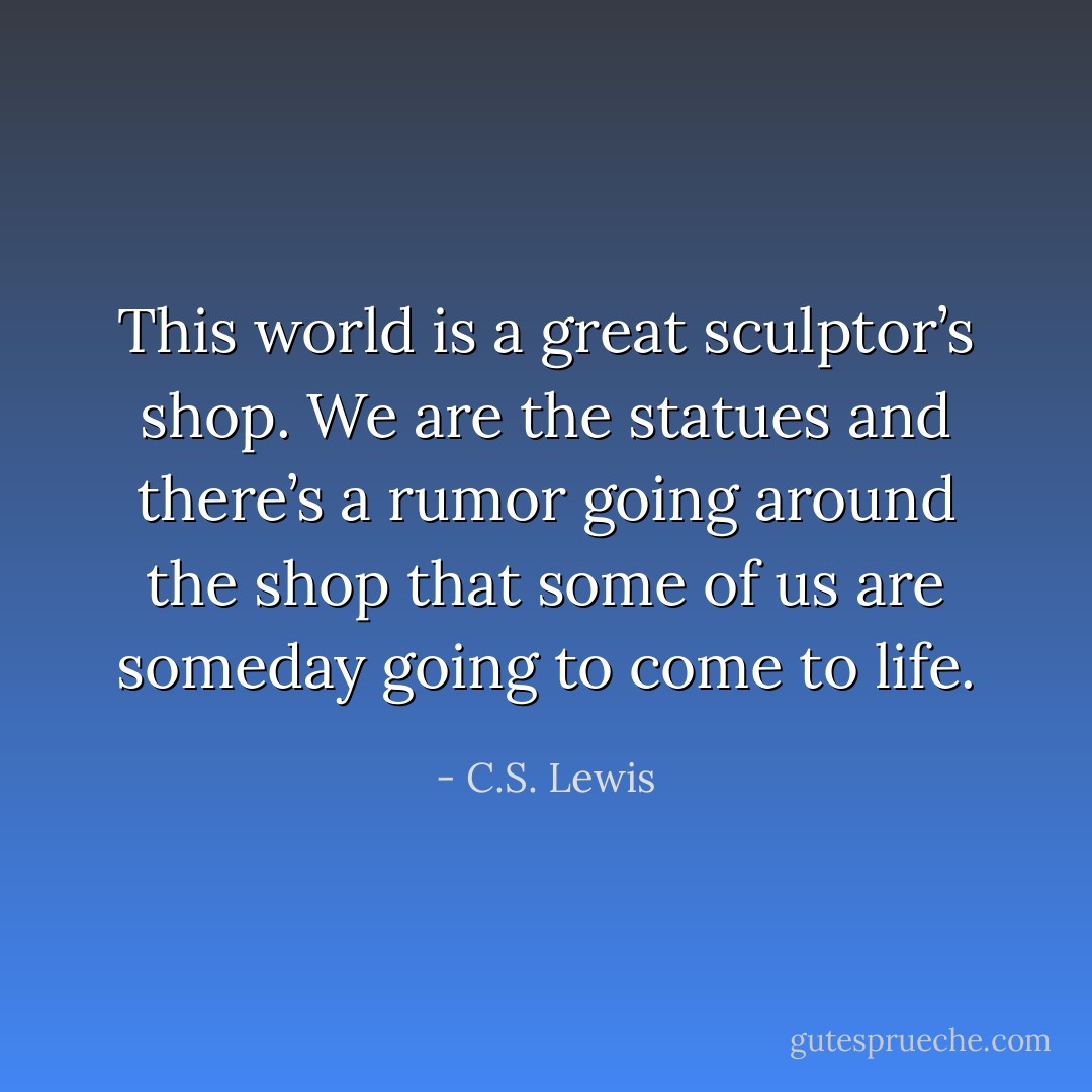 This world is a great sculptor’s shop. We are the statues and there’s a rumor going around the shop that some of us are someday going to come to life. - C.S. Lewis