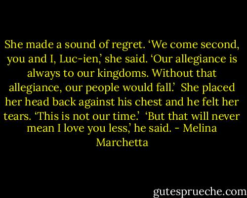 She made a sound of regret. ‘We come second, you and I, Luc-ien,’ she said. ‘Our allegiance is always to our kingdoms. Without that allegiance, our people would fall.’<br /><br />She placed her head back against his chest and he felt her tears. ‘This is not our time.’<br /><br />‘But that will never mean I love you less,’ he said. - Melina Marchetta