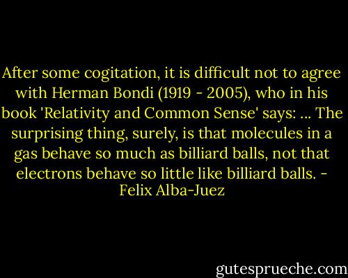 After some cogitation, it is difficult not to agree with Herman Bondi (1919 - 2005), who in his book 'Relativity and Common Sense' says:<br />... The surprising thing, surely, is that molecules in a gas behave so much as billiard balls, not that electrons behave so little like billiard balls. - Felix Alba-Juez