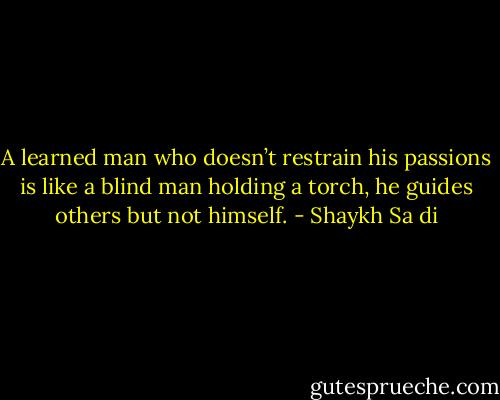 A learned man who doesn’t restrain his passions is like a blind man holding a torch, he guides others but not himself. - Shaykh Sa di