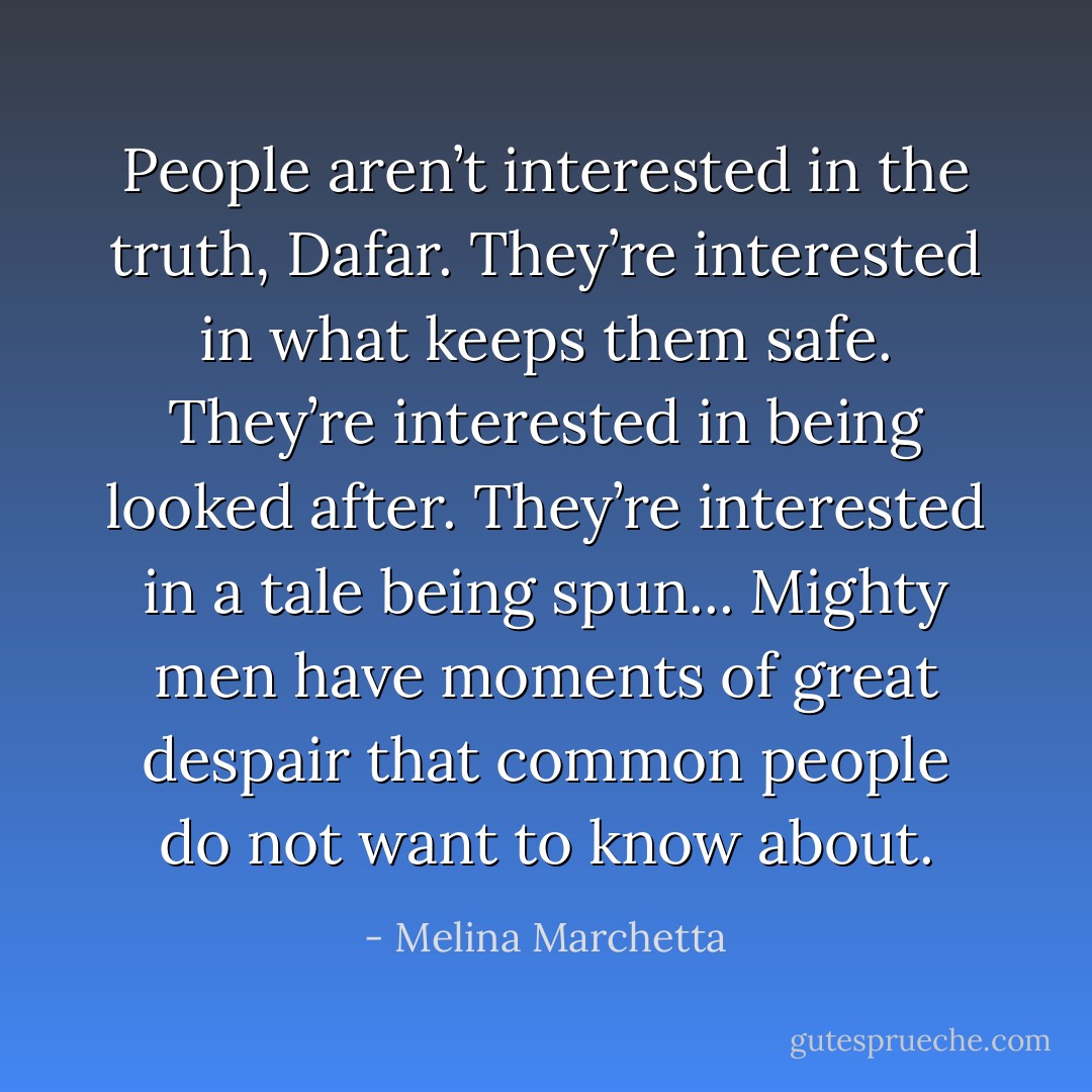 People aren’t interested in the truth, Dafar. They’re interested in what keeps them safe. They’re interested in being looked after. They’re interested in a tale being spun... Mighty men have moments of great despair that common people do not want to know about. - Melina Marchetta