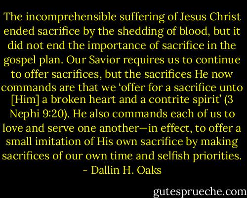 The incomprehensible suffering of Jesus Christ ended sacrifice by the shedding of blood, but it did not end the importance of sacrifice in the gospel plan. Our Savior requires us to continue to offer sacrifices, but the sacrifices He now commands are that we ‘offer for a sacrifice unto [Him] a broken heart and a contrite spirit’ (3 Nephi 9:20). He also commands each of us to love and serve one another—in effect, to offer a small imitation of His own sacrifice by making sacrifices of our own time and selfish priorities. - Dallin H. Oaks