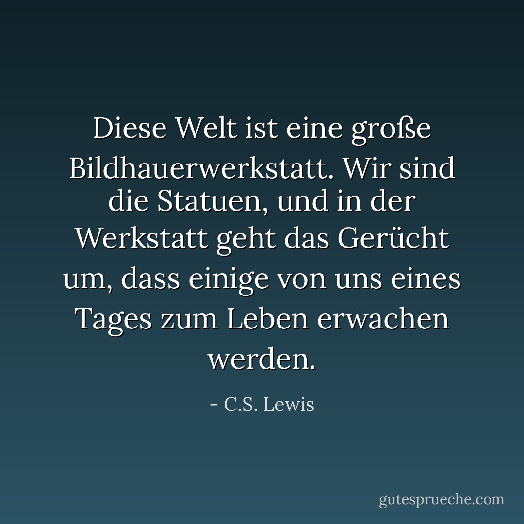 Diese Welt ist eine große Bildhauerwerkstatt. Wir sind die Statuen, und in der Werkstatt geht das Gerücht um, dass einige von uns eines Tages zum Leben erwachen werden. - C.S. Lewis<