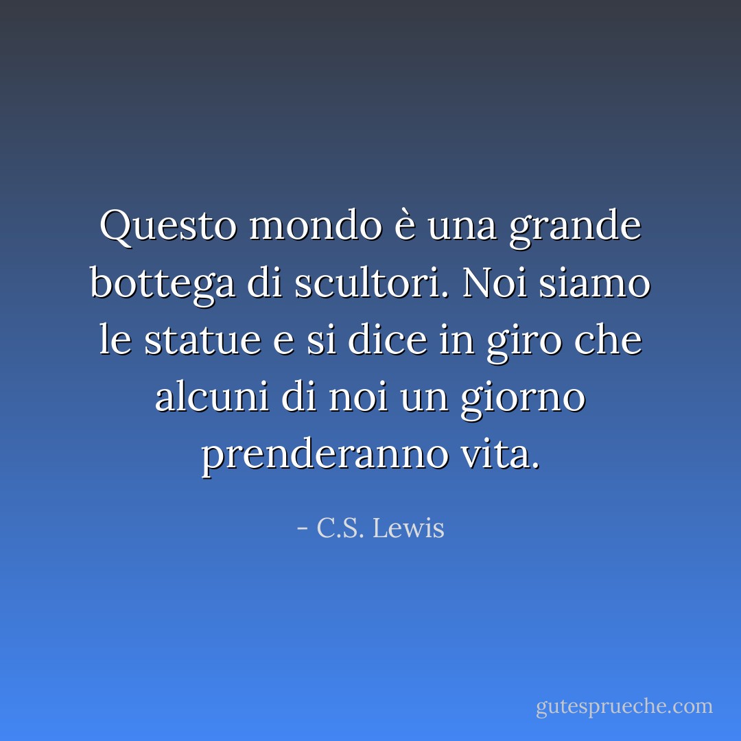Questo mondo è una grande bottega di scultori. Noi siamo le statue e si dice in giro che alcuni di noi un giorno prenderanno vita. - C.S. Lewis