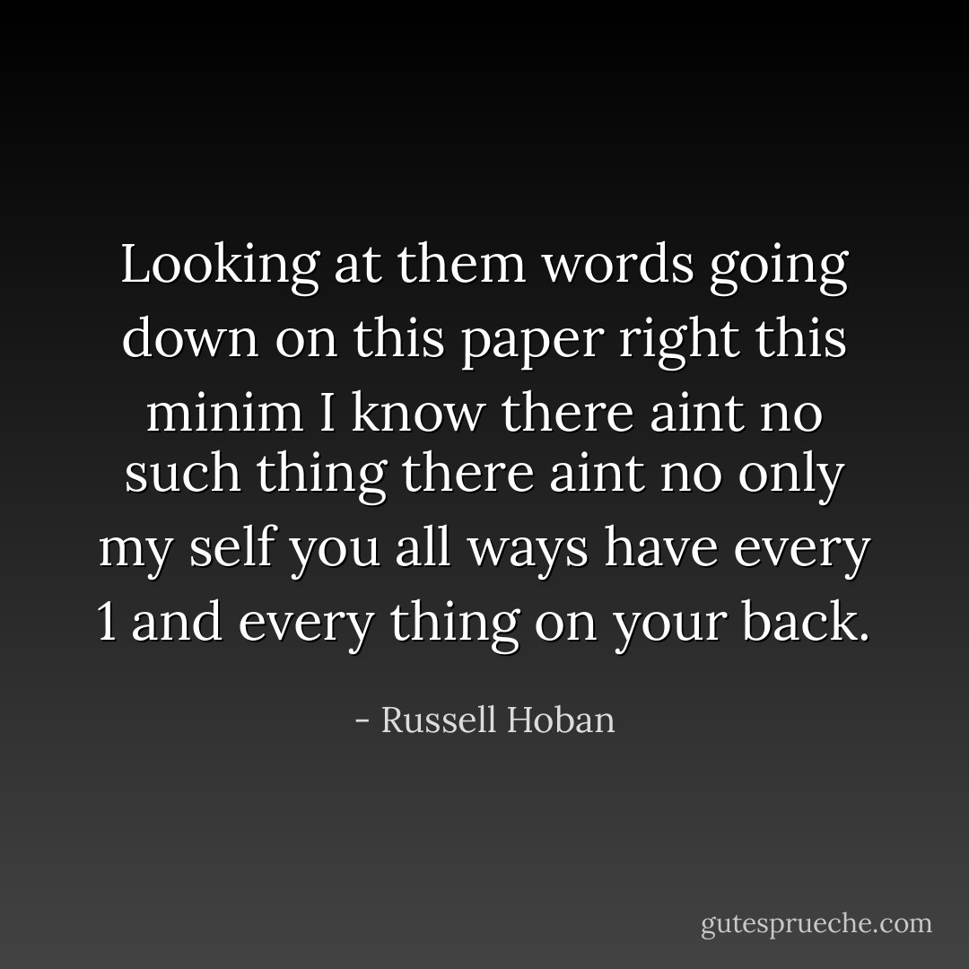 Looking at them words going down on this paper right this minim I know there aint no such thing there aint no only my self you all ways have every 1 and every thing on your back. - Russell Hoban
