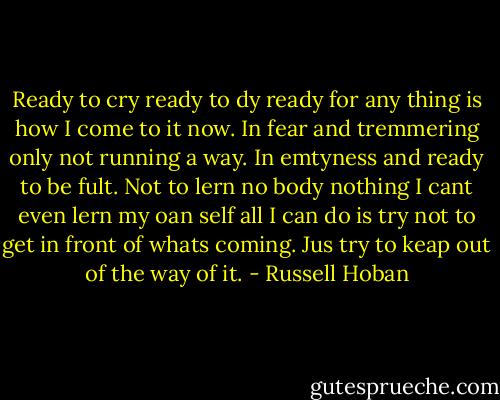 Ready to cry ready to dy ready for any thing is how I come to it now. In fear and tremmering only not running a way. In emtyness and ready to be fult. Not to lern no body nothing I cant even lern my oan self all I can do is try not to get in front of whats coming. Jus try to keap out of the way of it. - Russell Hoban