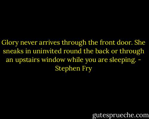 Glory never arrives through the front door. She sneaks in uninvited round the back or through an upstairs window while you are sleeping. - Stephen Fry